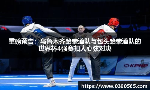 重磅预告：乌鲁木齐跆拳道队与包头跆拳道队的世界杯4强赛扣人心弦对决