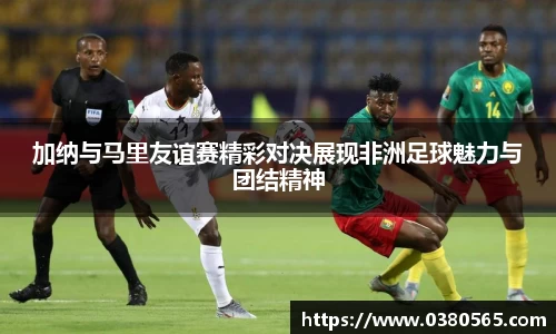 加纳与马里友谊赛精彩对决展现非洲足球魅力与团结精神